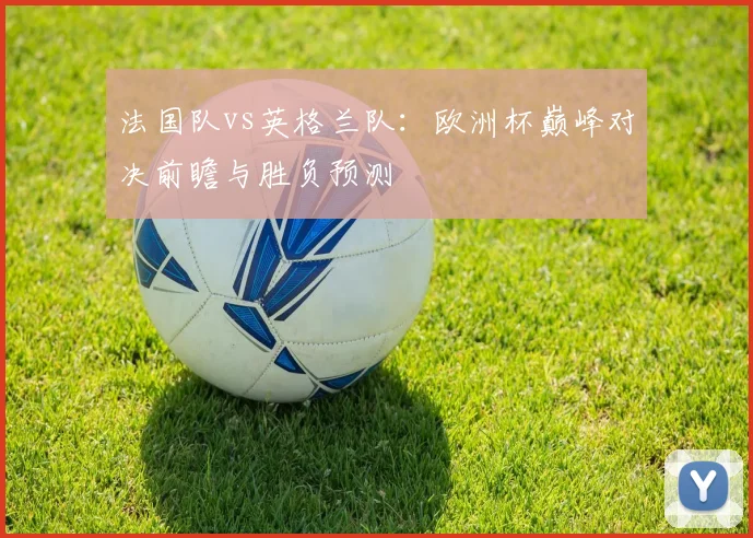 法国队vs英格兰队:欧洲杯巅峰对决前瞻与胜负预测