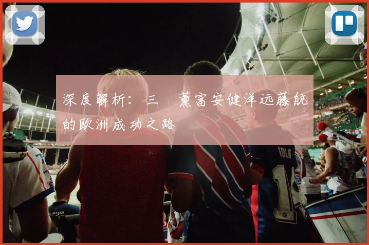 深度解析:三笘薰富安健洋远藤航的欧洲成功之路