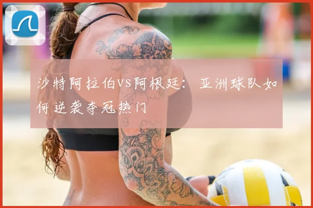 沙特阿拉伯vs阿根廷:亚洲球队如何逆袭夺冠热门