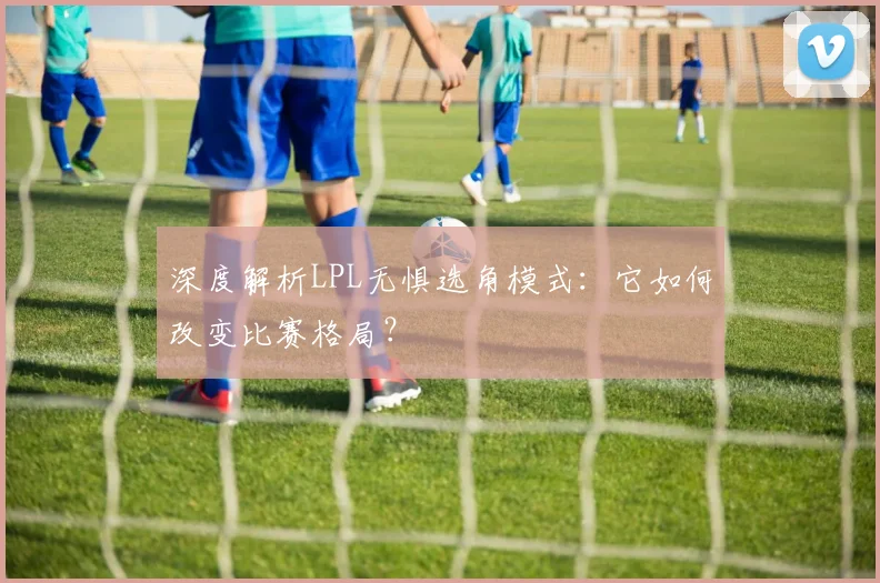 深度解析LPL无惧选角模式：它如何改变比赛格局？