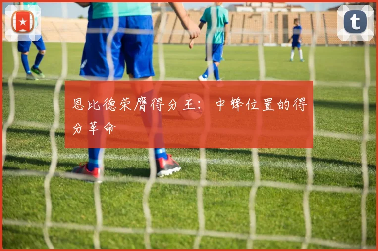 恩比德荣膺得分王:中锋位置的得分革命