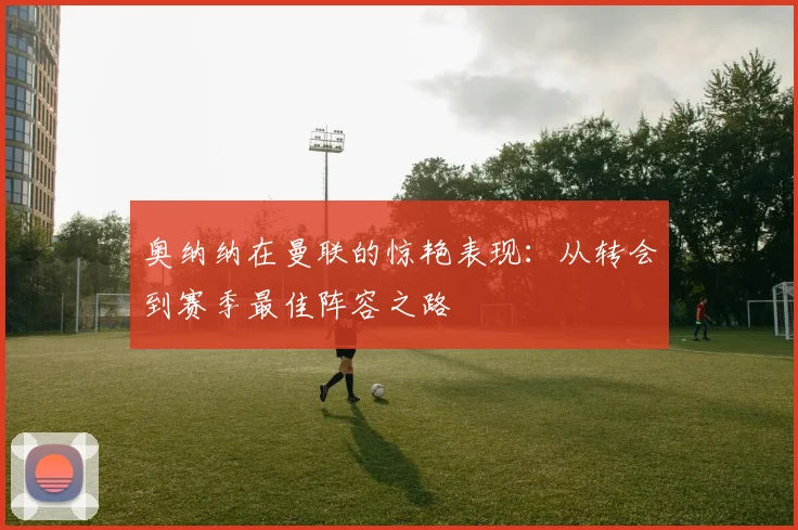 奥纳纳在曼联的惊艳表现:从转会到赛季最佳阵容之路