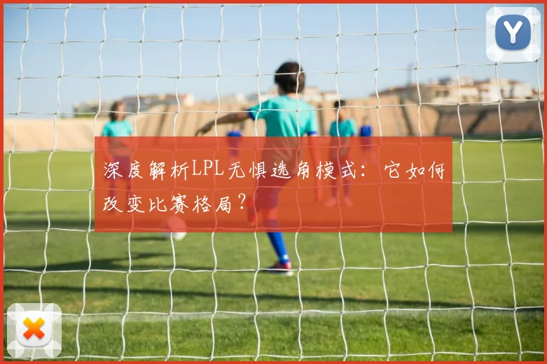 深度解析LPL无惧选角模式：它如何改变比赛格局？