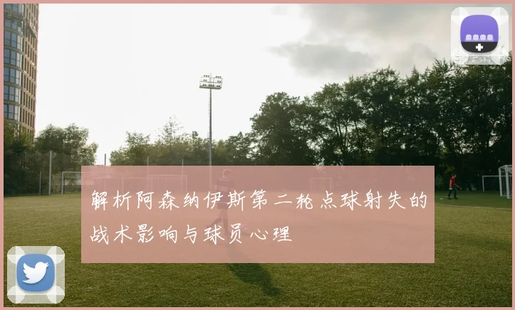 解析阿森纳伊斯第二轮点球射失的战术影响与球员心理